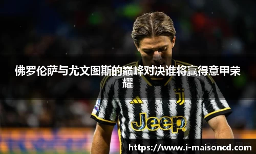 佛罗伦萨与尤文图斯的巅峰对决谁将赢得意甲荣耀